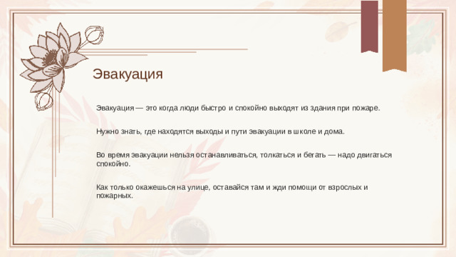 Эвакуация Эвакуация — это когда люди быстро и спокойно выходят из здания при пожаре. Нужно знать, где находятся выходы и пути эвакуации в школе и дома. Во время эвакуации нельзя останавливаться, толкаться и бегать — надо двигаться спокойно. Как только окажешься на улице, оставайся там и жди помощи от взрослых и пожарных.