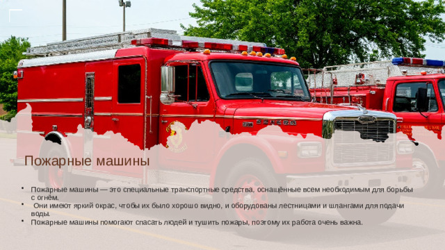 Пожарные машины Пожарные машины — это специальные транспортные средства, оснащённые всем необходимым для борьбы с огнём.  Они имеют яркий окрас, чтобы их было хорошо видно, и оборудованы лестницами и шлангами для подачи воды. Пожарные машины помогают спасать людей и тушить пожары, поэтому их работа очень важна.