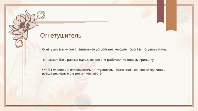 Огнетушитель Огнетушитель — это специальное устройство, которое помогает потушить огонь.  Он может быть разных видов, но все они работают по одному принципу. Чтобы правильно использовать огнетушитель, нужно знать основные правила и всегда держать его в доступном месте.