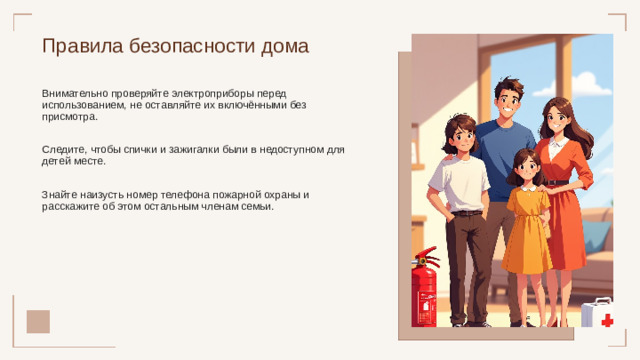 Правила безопасности дома Внимательно проверяйте электроприборы перед использованием, не оставляйте их включёнными без присмотра. Следите, чтобы спички и зажигалки были в недоступном для детей месте. Знайте наизусть номер телефона пожарной охраны и расскажите об этом остальным членам семьи.