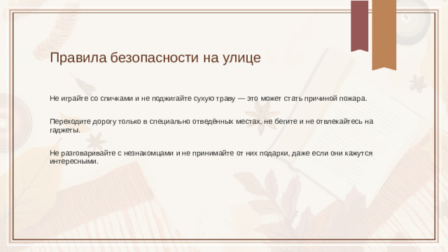Правила безопасности на улице Не играйте со спичками и не поджигайте сухую траву — это может стать причиной пожара. Переходите дорогу только в специально отведённых местах, не бегите и не отвлекайтесь на гаджеты. Не разговаривайте с незнакомцами и не принимайте от них подарки, даже если они кажутся интересными.