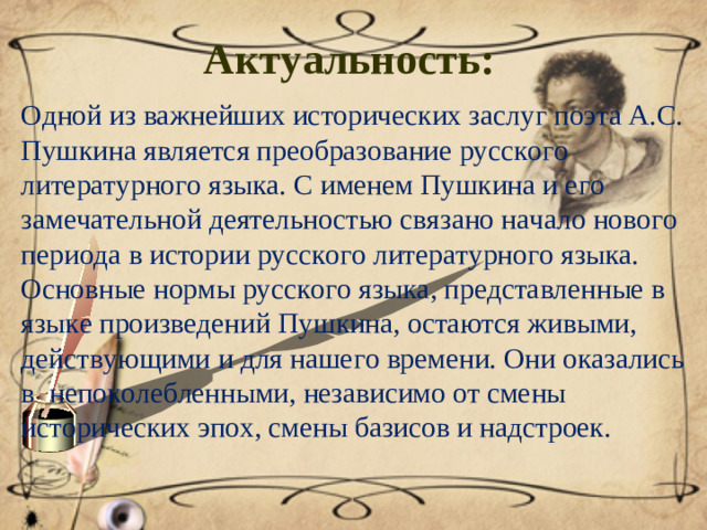 Актуальность:  Одной из важнейших исторических заслуг поэта А.С. Пушкина является преобразование русского литературного языка. С именем Пушкина и его замечательной деятельностью связано начало нового периода в истории русского литературного языка. Основные нормы русского языка, представленные в языке произведений Пушкина, остаются живыми, действующими и для нашего времени. Они оказались в непоколебленными, независимо от смены исторических эпох, смены базисов и надстроек.