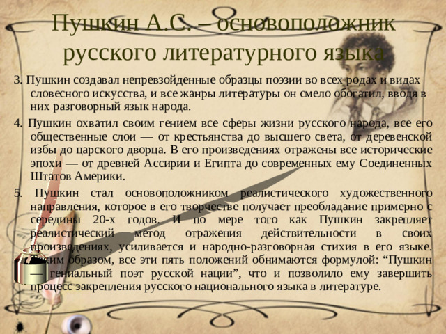 Пушкин А.С. – основоположник русского литературного языка 3. Пушкин создавал непревзойденные образцы поэзии во всех родах и видах словесного искусства, и все жанры литературы он смело обогатил, вводя в них разговорный язык народа. 4. Пушкин охватил своим гением все сферы жизни русского народа, все его общественные слои — от крестьянства до высшего света, от деревенской избы до царского дворца. В его произведениях отражены все исторические эпохи — от древней Ассирии и Египта до современных ему Соединенных Штатов Америки. 5. Пушкин стал основоположником реалистического художественного направления, которое в его творчестве получает преобладание примерно с середины 20-х годов. И по мере того как Пушкин закрепляет реалистический метод отражения действительности в своих произведениях, усиливается и народно-разговорная стихия в его языке. Таким образом, все эти пять положений обнимаются формулой: “Пушкин — гениальный поэт русской нации”, что и позволило ему завершить процесс закрепления русского национального языка в литературе.