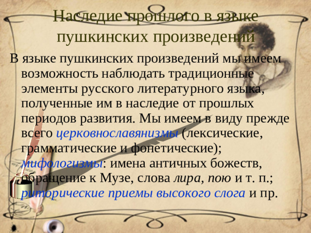 Наследие прошлого в языке пушкинских произведений В языке пушкинских произведений мы имеем возможность наблюдать традиционные элементы русского литературного языка, полученные им в наследие от прошлых периодов развития. Мы имеем в виду прежде всего церковнославянизмы (лексические, грамматические и фонетические); мифологизмы : имена античных божеств, обращение к Музе, слова лира, пою и т. п.; риторические приемы высокого слога и пр.