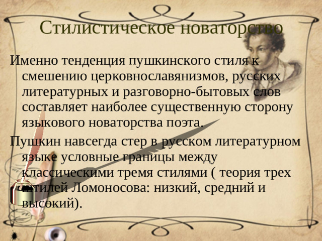Стилистическое новаторство Именно тенденция пушкинского стиля к смешению церковнославянизмов, русских литературных и разговорно-бытовых слов составляет наиболее существенную сторону языкового новаторства поэта. Пушкин навсегда стер в русском литературном языке условные границы между классическими тремя стилями ( теория трех штилей Ломоносова: низкий, средний и высокий).