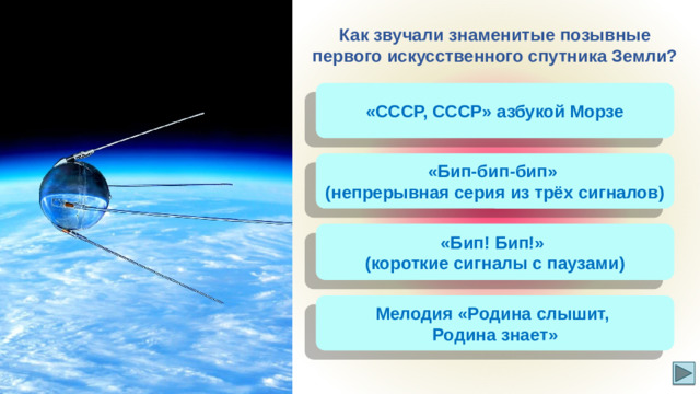 Как звучали знаменитые позывные первого искусственного спутника Земли? «СССР, СССР» азбукой Морзе «Бип-бип-бип» (непрерывная серия из трёх сигналов) «Бип! Бип!» (короткие сигналы с паузами) Мелодия «Родина слышит, Родина знает»