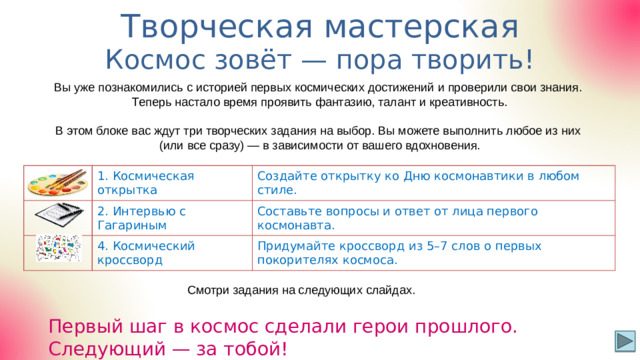 Творческая мастерская Р-7 Космос зовёт — пора творить! Вы уже познакомились с историей первых космических достижений и проверили свои знания. Теперь настало время проявить фантазию, талант и креативность. В этом блоке вас ждут три творческих задания на выбор. Вы можете выполнить любое из них (или все сразу) — в зависимости от вашего вдохновения. 1. Космическая открытка 2. Интервью с Гагариным Создайте открытку ко Дню космонавтики в любом стиле. Составьте вопросы и ответ от лица первого космонавта. 4. Космический кроссворд Придумайте кроссворд из 5–7 слов о первых покорителях космоса. Смотри задания на следующих слайдах. Первый шаг в космос сделали герои прошлого. Следующий — за тобой!