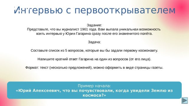 Интервью с первооткрывателем Р-7 Задание: Представьте, что вы журналист 1961 года. Вам выпала уникальная возможность взять интервью у Юрия Гагарина сразу после его знаменитого полёта. Задача: Составьте список из 5 вопросов, которые вы бы задали первому космонавту. Напишите краткий ответ Гагарина на один из вопросов (от его лица). Формат: текст (несколько предложений), можно оформить в виде страницы газеты. Пример начала: «Юрий Алексеевич, что вы почувствовали, когда увидели Землю из космоса?»