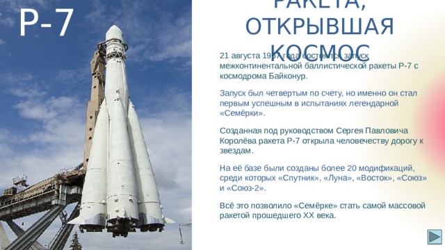 Р-7 РАКЕТА, ОТКРЫВШАЯ КОСМОС 21 августа 1957 года состоялся запуск межконтинентальной баллистической ракеты Р-7 с космодрома Байконур. Запуск был четвертым по счету, но именно он стал первым успешным в испытаниях легендарной «Семёрки». Созданная под руководством Сергея Павловича Королёва ракета Р-7 открыла человечеству дорогу к звездам. На её базе были созданы более 20 модификаций, среди которых «Спутник», «Луна», «Восток», «Союз» и «Союз-2». Всё это позволило «Семёрке» стать самой массовой ракетой прошедшего XX века.