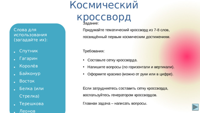 Космический кроссворд Р-7 Задание: Придумайте тематический кроссворд из 7-8 слов, посвящённый первым космическим достижениям. Слова для использования (загадайте их): Спутник Гагарин Королёв Байконур Восток Белка (или Стрелка) Терешкова Леонов Требования: Составьте сетку кроссворда. Напишите вопросы (по горизонтали и вертикали). Оформите красиво (можно от руки или в цифре). Если затрудняетесь составить сетку кроссворда, воспользуйтесь генератором кроссвордов. Главная задача – написать вопросы.