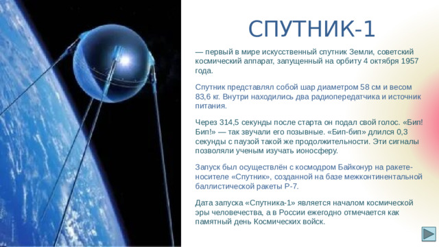 СПУТНИК-1 — первый в мире искусственный спутник Земли, советский космический аппарат, запущенный на орбиту 4 октября 1957 года. Спутник представлял собой шар диаметром 58 см и весом 83,6 кг. Внутри находились два радиопередатчика и источник питания. Через 314,5 секунды после старта он подал свой голос. «Бип! Бип!» — так звучали его позывные. «Бип-бип» длился 0,3 секунды с паузой такой же продолжительности. Эти сигналы позволяли ученым изучать ионосферу. Запуск был осуществлён с космодром Байконур на ракете-носителе «Спутник», созданной на базе межконтинентальной баллистической ракеты Р-7. Дата запуска «Спутника-1» является началом космической эры человечества, а в России ежегодно отмечается как памятный день Космических войск.