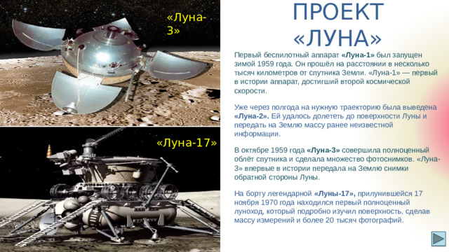 «Луна-3» ПРОЕКТ «ЛУНА» Первый беспилотный аппарат «Луна-1» был запущен зимой 1959 года. Он прошёл на расстоянии в несколько тысяч километров от спутника Земли. «Луна-1» — первый в истории аппарат, достигший второй космической скорости. Уже через полгода на нужную траекторию была выведена «Луна-2». Ей удалось долететь до поверхности Луны и передать на Землю массу ранее неизвестной информации. В октябре 1959 года «Луна-3» совершила полноценный облёт спутника и сделала множество фотоснимков. «Луна-3» впервые в истории передала на Землю снимки обратной стороны Луны. На борту легендарной «Луны-17», прилунившейся 17 ноября 1970 года находился первый полноценный луноход, который подробно изучил поверхность, сделав массу измерений и более 20 тысяч фотографий. «Луна-17»