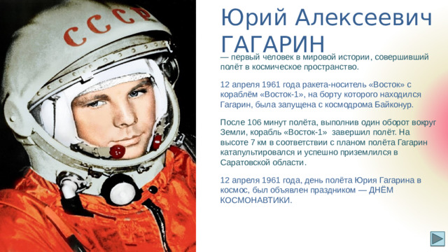 Юрий Алексеевич ГАГАРИН — первый человек в мировой истории, совершивший полёт в космическое пространство. 12 апреля 1961 года ракета-носитель «Восток» с кораблём «Восток-1», на борту которого находился Гагарин, была запущена с космодрома Байконур. После 106 минут полёта, выполнив один оборот вокруг Земли, корабль «Восток-1» завершил полёт. На высоте 7 км в соответствии с планом полёта Гагарин катапультировался и успешно приземлился в Саратовской области. 12 апреля 1961 года, день полёта Юрия Гагарина в космос, был объявлен праздником — ДНЁМ КОСМОНАВТИКИ.