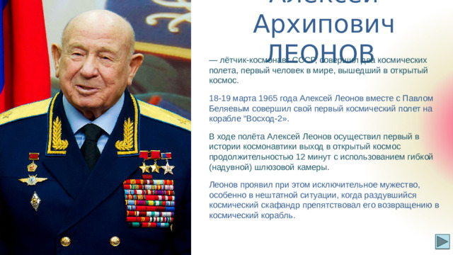 Алексей Архипович ЛЕОНОВ — лётчик-космонавт СССР, совершил два космических полета, первый человек в мире, вышедший в открытый космос. 18-19 марта 1965 года Алексей Леонов вместе с Павлом Беляевым совершил свой первый космический полет на корабле 