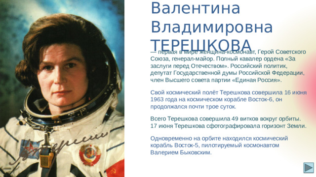 Валентина Владимировна  ТЕРЕШКОВА — первая в мире женщина-космонавт, Герой Советского Союза, генерал-майор. Полный кавалер ордена «За заслуги перед Отечеством». Российский политик, депутат Государственной думы Российской Федерации, член Высшего совета партии «Единая Россия». Свой космический полёт Терешкова совершила 16 июня 1963 года на космическом корабле Восток-6, он продолжался почти трое суток. Всего Терешкова совершила 49 витков вокруг орбиты. 17 июня Терешкова сфотографировала горизонт Земли. Одновременно на орбите находился космический корабль Восток-5, пилотируемый космонавтом Валерием Быковским.