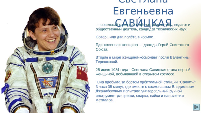 Светлана Евгеньевна САВИ́ЦКАЯ — советский космонавт, лётчик-испытатель, педагог и общественный деятель, кандидат технических наук. Совершила два полёта в космос. Единственная женщина — дважды Герой Советского Союза. Вторая в мире женщина-космонавт после Валентины Терешковой. 25 июля 1984 года - Светлана Савицкая стала первой женщиной, побывавшей в открытом космосе.  Она пробыла за бортом орбитальной станции 