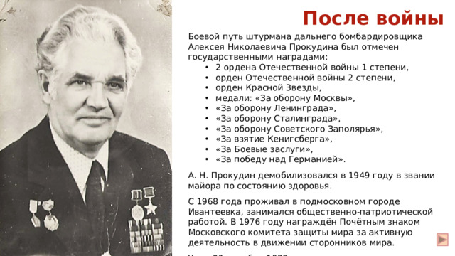 После войны Боевой путь штурмана дальнего бомбардировщика Алексея Николаевича Прокудина был отмечен государственными наградами: 2 ордена Отечественной войны 1 степени, орден Отечественной войны 2 степени, орден Красной Звезды, медали: «За оборону Москвы», «За оборону Ленинграда», «За оборону Сталинграда», «За оборону Советского Заполярья», «За взятие Кенигсберга», «За Боевые заслуги», «За победу над Германией». 2 ордена Отечественной войны 1 степени, орден Отечественной войны 2 степени, орден Красной Звезды, медали: «За оборону Москвы», «За оборону Ленинграда», «За оборону Сталинграда», «За оборону Советского Заполярья», «За взятие Кенигсберга», «За Боевые заслуги», «За победу над Германией». А. Н. Прокудин демобилизовался в 1949 году в звании майора по состоянию здоровья. С 1968 года проживал в подмосковном городе Ивантеевка, занимался общественно-патриотической работой. В 1976 году награждён Почётным знаком Московского комитета защиты мира за активную деятельность в движении сторонников мира. Умер 20 декабря 1989 года.