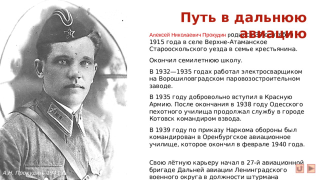 Путь в дальнюю авиацию Алексей Николаевич Прокудин р одился 30 сентября 1915 года в селе Верхне-Атаманское Старооскольского уезда в семье крестьянина. Окончил семилетнюю школу. В 1932—1935 годах работал электросварщиком на Ворошиловградском паровозостроительном заводе. В 1935 году добровольно вступил в Красную Армию. После окончания в 1938 году Одесского пехотного училища продолжал службу в городе Котовск командиром взвода. В 1939 году по приказу Наркома обороны был командирован в Оренбургское авиационное училище, которое окончил в феврале 1940 года. Свою лётную карьеру начал в 27-й авиационной бригаде Дальней авиации Ленинградского военного округа в должности штурмана дальнего бомбардировщика. А.Н. Прокудин. 1941 г.