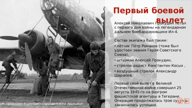 Первый боевой вылет Алексей Николаевич Прокудин летал с первого дня войны на легендарном дальнем бомбардировщике Ил-4. Состав экипажа был таким:  лётчик Пётр Романов (тоже был удостоен звания Героя Советского Союза),  штурман Алексей Прокудин,  стрелок-радист Константин Косых ,  воздушный стрелок Александр Шарапов. Первый свой вылет в Великой Отечественной войне совершил 25 августа 1941-го на разгром фашистской агентуры в Тегеране. Операция продолжалась трое суток и закончилась успешно. А.Н. Прокудин в центре – спускается по лестнице