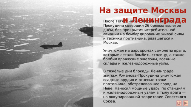 На защите Москвы и Ленинграда После Тегеранской операции экипаж Прокудина совершил 26 боевых вылетов днём, без прикрытия истребительной авиации на бомбардирование живой силы и техники противника, рвавшегося к Москве. Уничтожал на аэродромах самолёты врага, которые летали бомбить столицу, а также бомбил вражеские эшелоны, военные склады и железнодорожные узлы. В тяжёлые дни блокады Ленинграда экипаж Романова–Прокудина уничтожал осадные орудия и огневые точки противника, обстреливавшие город на Неве. Наносил мощные удары по станциям и железнодорожным узлам в тылу врага — на оккупированной территории Советского Союза. А в Финляндии громил скопления войск и техники гитлеровцев в портах Котка и Турку и военно-промышленные объекты Хельсинки.