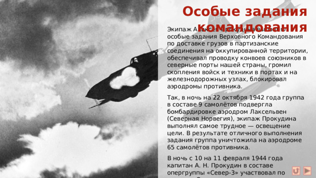 Особые задания командования Экипаж Алексея Прокудина выполнял особые задания Верховного Командования по доставке грузов в партизанские соединения на оккупированной территории, обеспечивал проводку конвоев союзников в северные порты нашей страны, громил скопления войск и техники в портах и на железнодорожных узлах, блокировал аэродромы противника. Так, в ночь на 22 октября 1942 года группа в составе 9 самолётов подвергла бомбардировке аэродром Лаксельвен (Северная Норвегия), экипаж Прокудина выполнял самое трудное — освещение цели. В результате отличного выполнения задания группа уничтожила на аэродроме 65 самолётов противника. В ночь с 10 на 11 февраля 1944 года капитан А. Н. Прокудин в составе опергруппы «Север-3» участвовал по заданию Ставки в нанесении удара по линейному кораблю «Тирпиц» в Альтен-Фиорде (Норвегия).