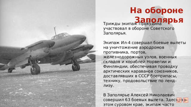 На обороне Заполярья Трижды экипаж Прокудина участвовал в обороне Советского Заполярья. Экипаж Ил-4 совершал боевые вылеты на уничтожение аэродромов противника, портов, железнодорожных узлов, военных складов и кораблей Норвегии и Финляндии, обеспечивая проводку арктических караванов союзников, доставлявших в СССР боеприпасы, технику, продовольствие по ленд-лизу. В Заполярье Алексей Николаевич совершил 63 боевых вылета. Здесь, в этом суровом крае, экипаж часто вылетал на боевые задания по два-три раза за ночь.