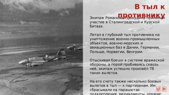 В тыл к противнику Экипаж Романова–Прокудина принимал участие в Сталинградской и Курской битвах. Летал в глубокий тыл противника на уничтожение военно-промышленных объектов, военно-морских и авиационных баз в Дании, Германии, Польше, Норвегии, Венгрии. Отыскивая бреши в системе вражеской обороны, а порой пробиваясь сквозь неё, экипаж успешно произвёл 78 таких вылетов. На его счету также несколько боевых вылетов в тыл — к партизанам. Им сбрасывали на парашютах подкрепления, медикаменты, оружие, деньги, листовки.