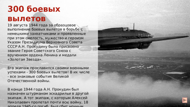 300 боевых вылетов 19 августа 1944 года за образцовое выполнение боевых вылетов в борьбе с немецкими захватчиками и проявленные при этом смелость, мужество и героизм Указом Президиума Верховного Совета СССР А.Н. Прокудину было присвоено звание Героя Советского Союза с вручением ордена Ленина и медали «Золотая Звезда». Его экипаж прославился своими военными успехами - 300 боевых вылетов! В их числе - все знаковые события Великой Отечественной войны. В конце 1944 года А.Н. Прокудин был назначен штурманом эскадрильи в другой экипаж. А тот экипаж, с которым Алексей Николаевич пролетал почти всю войну, 18 апреля 1945-го погиб. Был сбит ночным истребителем противника под Берлином. 