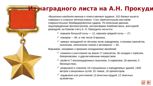 Из наградного листа на А.Н. Прокудина: «Выполнял наиболее важные и ответственные задания. 103 боевых вылета совершил в сложных метеоусловиях. Стал замечательным мастером сокрушительных бомбардировочных ударов. По неполным данным, подтверждённым фотоконтролем, контролёрами бомбометания, агентурной разведкой, на боевом счету А. Н. Прокудина числится:  взрывов большой силы — 12, взрывов средней силы — 27,  пожаров — 84, в том числе 8 крупных,  прямых попаданий по лётному полю аэродромов, стоянкам самолётов, эшелонам, скоплениям танков и автомашин — 60.  взрывов большой силы — 12, взрывов средней силы — 27,  пожаров — 84, в том числе 8 крупных,  прямых попаданий по лётному полю аэродромов, стоянкам самолётов, эшелонам, скоплениям танков и автомашин — 60.  взрывов большой силы — 12, взрывов средней силы — 27,  пожаров — 84, в том числе 8 крупных,  прямых попаданий по лётному полю аэродромов, стоянкам самолётов, эшелонам, скоплениям танков и автомашин — 60. Взрывами, пожарами и прямыми попаданиями авиабомб: