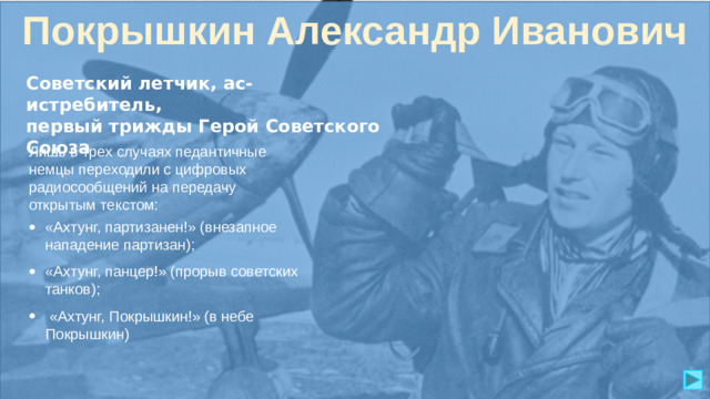 Покрышкин Александр Иванович Советский летчик, ас-истребитель, первый трижды Герой Советского Союза Лишь в трех случаях педантичные немцы переходили с цифровых радиосообщений на передачу открытым текстом: «Ахтунг, партизанен!» (внезапное нападение партизан); «Ахтунг, панцер!» (прорыв советских танков);  «Ахтунг, Покрышкин!» (в небе Покрышкин)