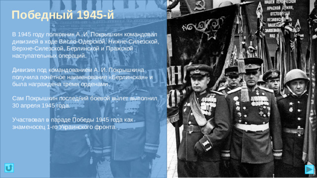 Победный 1945-й В 1945 году полковник А. И. Покрышкин командовал дивизией в ходе Висло-Одерской, Нижне-Силезской, Верхне-Силезской, Берлинской и Пражской наступательных операций. Дивизия под командованием А. И. Покрышкина получила почётное наименование «Берлинская» и была награждена тремя орденами. Сам Покрышкин последний боевой вылет выполнил 30 апреля 1945 года. Участвовал в параде Победы 1945 года как знаменосец 1-го Украинского фронта.