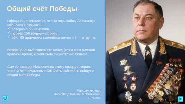 Общий счёт Победы Официально считается, что за годы войны Александр Иванович Покрышкин совершил 650 вылетов, провёл 156 воздушных боёв, сбил 59 вражеских самолётов лично и 6 — в группе. Неофициальный список его побед (как и всех пилотов Красной Армии) может быть значительно больше. Сам Александр Иванович по этому поводу говорил, что эти не посчитанные самолёты всё равно пойдут в общий счёт Победы. Маршал авиации Александр Иванович Покрышкин, 1975 год.