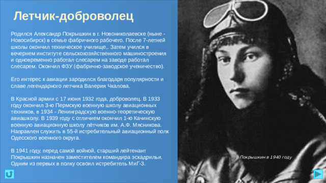 Летчик-доброволец Родился Александр Покрышкин в г. Новониколаевске (ныне - Новосибирск) в семье фабричного рабочего. После 7-летней школы окончил техническое училище,. Затем учился в вечернем институте сельскохозяйственного машиностроения и одновременно работал слесарем на заводе работал слесарем. Окончил ФЗУ (фабрично-заводское ученичество). Его интерес к авиации зародился благодаря популярности и славе легендарного летчика Валерия Чкалова. В Красной армии с 17 июня 1932 года, доброволец. В 1933 году окончил 3-ю Пермскую военную школу авиационных техников, в 1934 - Ленинградскую военно-теоретическую авиашколу. В 1939 году с отличием окончил 1-ю Качинскую военную авиационную школу лётчиков им. А.Ф. Мясникова. Направлен служить в 55-й истребительный авиационный полк Одесского военного округа. В 1941 году, перед самой войной, старший лейтенант Покрышкин назначен заместителем командира эскадрильи. Одним из первых в полку освоил истребитель МиГ-3. Покрышкин в 1940 году