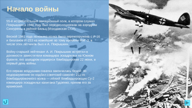 Начало войны 55-й истребительный авиационный полк, в котором служил Покрышкин,в 1940 году был передислоцирован на аэродром Сингурены в районе Бельц (Молдавская ССР). Весной 1941 года половина полка была перевооружена с И-16 и бипланов И-153 на новейшие по тому времени МиГ-3, в числе этих лётчиков был и А. Покрышкин. Войну старший лейтенант А. И. Покрышкин встретил в должности заместителя командира эскадрильи на Южном фронте, его аэродром подвергся бомбардировке 22 июня, в первый день войны. Его первая воздушная схватка закончилась бедой: по недоразумению он подбил советский самолёт 211-го бомбардировочного полка — лёгкий бомбардировщик Су-2 командира эскадрильи капитана Гудзенко, приняв его за вражеский.