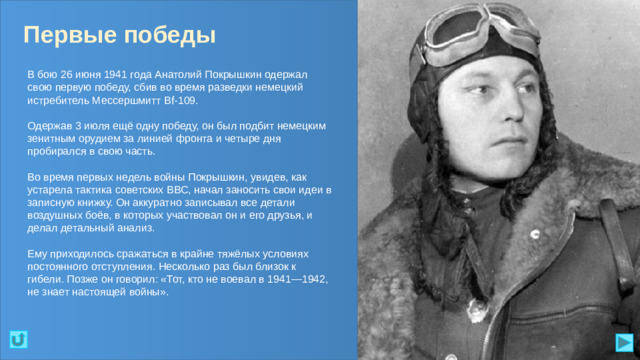 Первые победы В бою 26 июня 1941 года Анатолий Покрышкин одержал свою первую победу, сбив во время разведки немецкий истребитель Мессершмитт Bf-109. Одержав 3 июля ещё одну победу, он был подбит немецким зенитным орудием за линией фронта и четыре дня пробирался в свою часть. Во время первых недель войны Покрышкин, увидев, как устарела тактика советских ВВС, начал заносить свои идеи в записную книжку. Он аккуратно записывал все детали воздушных боёв, в которых участвовал он и его друзья, и делал детальный анализ. Ему приходилось сражаться в крайне тяжёлых условиях постоянного отступления. Несколько раз был близок к гибели. Позже он говорил: «Тот, кто не воевал в 1941—1942, не знает настоящей войны».