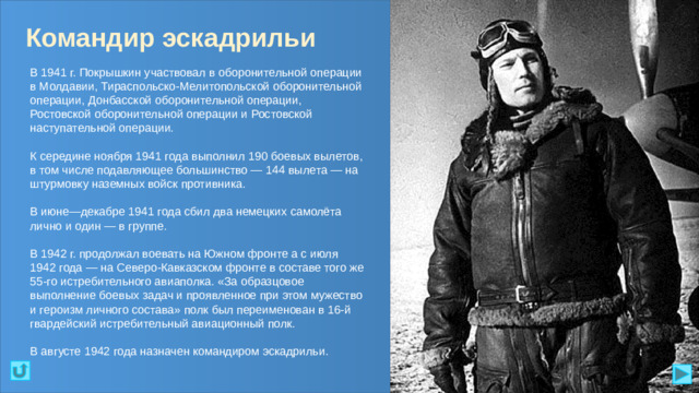 Командир эскадрильи В 1941 г. Покрышкин участвовал в оборонительной операции в Молдавии, Тираспольско-Мелитопольской оборонительной операции, Донбасской оборонительной операции, Ростовской оборонительной операции и Ростовской наступательной операции. К середине ноября 1941 года выполнил 190 боевых вылетов, в том числе подавляющее большинство — 144 вылета — на штурмовку наземных войск противника. В июне—декабре 1941 года сбил два немецких самолёта лично и один — в группе. В 1942 г. продолжал воевать на Южном фронте а с июля 1942 года — на Северо-Кавказском фронте в составе того же 55-го истребительного авиаполка. «За образцовое выполнение боевых задач и проявленное при этом мужество и героизм личного состава» полк был переименован в 16-й гвардейский истребительный авиационный полк. В августе 1942 года назначен командиром эскадрильи.