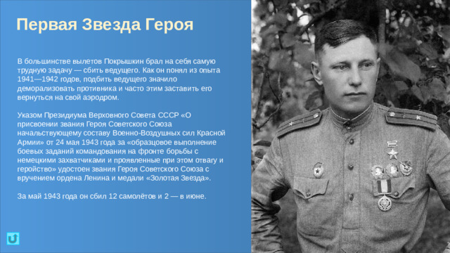 Первая Звезда Героя В большинстве вылетов Покрышкин брал на себя самую трудную задачу — сбить ведущего. Как он понял из опыта 1941—1942 годов, подбить ведущего значило деморализовать противника и часто этим заставить его вернуться на свой аэродром. Указом Президиума Верховного Совета СССР «О присвоении звания Героя Советского Союза начальствующему составу Военно-Воздушных сил Красной Армии» от 24 мая 1943 года за «образцовое выполнение боевых заданий командования на фронте борьбы с немецкими захватчиками и проявленные при этом отвагу и геройство» удостоен звания Героя Советского Союза с вручением ордена Ленина и медали «Золотая Звезда». За май 1943 года он сбил 12 самолётов и 2 — в июне.