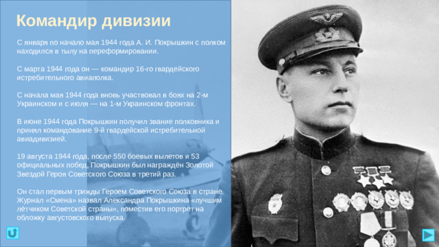 Командир дивизии С января по начало мая 1944 года А. И. Покрышкин с полком находился в тылу на переформировании. С марта 1944 года он — командир 16-го гвардейского истребительного авиаполка. С начала мая 1944 года вновь участвовал в боях на 2-м Украинском и с июля — на 1-м Украинском фронтах. В июне 1944 года Покрышкин получил звание полковника и принял командование 9-й гвардейской истребительной авиадивизией. 19 августа 1944 года, после 550 боевых вылетов и 53 официальных побед, Покрышкин был награждён Золотой Звездой Героя Советского Союза в третий раз. Он стал первым трижды Героем Советского Союза в стране. Журнал «Смена» назвал Александра Покрышкина «лучшим лётчиком Советской страны», поместив его портрет на обложку августовского выпуска.