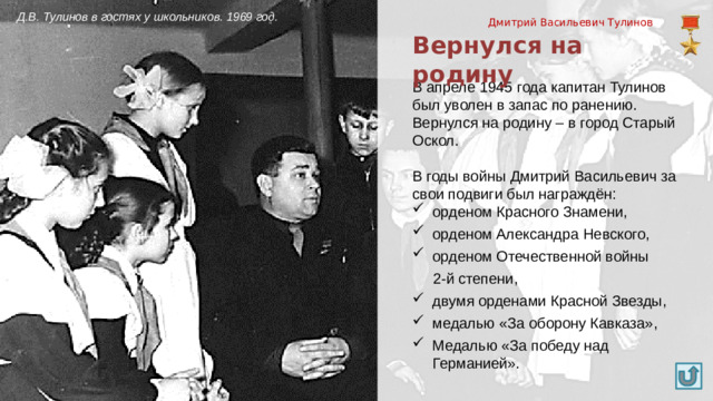 Д.В. Тулинов в гостях у школьников. 1969 год. Дмитрий Васильевич Тулинов Вернулся на родину В апреле 1945 года капитан Тулинов был уволен в запас по ранению. Вернулся на родину – в город Старый Оскол. В годы войны Дмитрий Васильевич за свои подвиги был награждён: орденом Красного Знамени, орденом Александра Невского, орденом Отечественной войны  2-й степени,