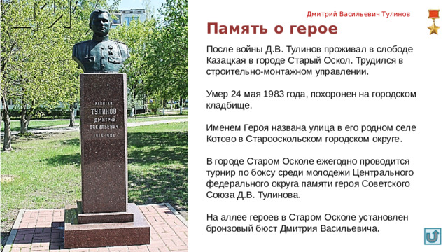 Дмитрий Васильевич Тулинов Память о герое После войны Д.В. Тулинов проживал в слободе Казацкая в городе Старый Оскол. Трудился в строительно-монтажном управлении. Умер 24 мая 1983 года, похоронен на городском кладбище. Именем Героя названа улица в его родном селе Котово в Старооскольском городском округе. В городе Старом Осколе ежегодно проводится турнир по боксу среди молодежи Центрального федерального округа памяти героя Советского Союза Д.В. Тулинова. На аллее героев в Старом Осколе установлен бронзовый бюст Дмитрия Васильевича.