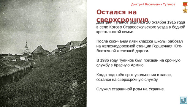 Дмитрий Васильевич Тулинов Остался на сверхсрочную Дмитрий Тулинов родился 20 октября 1915 года в селе Котово Старооскольского уезда в бедной крестьянской семье. После окончания пяти классов школы работал на желез­нодорожной станции Горшечная Юго-Восточной железной до­роги. В 1936 году Тулинов был призван на срочную службу в Красную Армию. Когда подошёл срок увольнения в запас, остался на сверхсрочную службу. Служил старшиной роты на Украине. 3