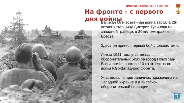 Дмитрий Васильевич Тулинов На фронте - с первого дня войны Великая Отечественная война застала 26-летнего старшину Дмитрия Тулинова на западной границе, в 20 километрах от Бреста. Здесь он принял первый бой с фашистами. Летом 1941 года участвовал в оборонительных боях за город Новоград-Волынский в составе 10-го стрелкового полка Юго-Западного фронта. Участвовал в приграничных сражениях на Западной Украине и в Киевской оборонительной операции.