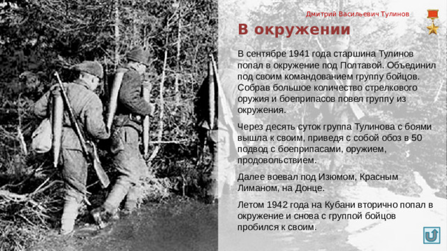 Дмитрий Васильевич Тулинов В окружении В сентябре 1941 года старшина Тулинов попал в окружение под Полтавой. Объединил под своим командованием группу бойцов. Собрав большое количество стрелкового оружия и боеприпасов повел группу из окружения. Через десять суток группа Тулинова с боями вышла к своим, приведя с собой обоз в 50 подвод с боеприпасами, оружием, продовольствием. Далее воевал под Изюмом, Красным Лиманом, на Донце. Летом 1942 года на Кубани вторично попал в окружение и снова с группой бойцов пробился к своим.