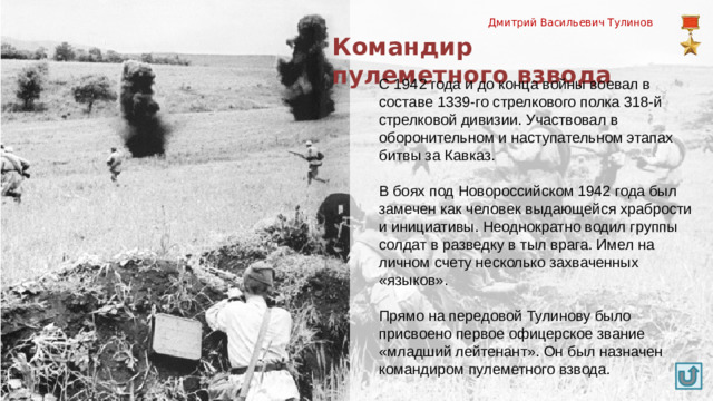 Дмитрий Васильевич Тулинов Командир пулеметного взвода С 1942 года и до конца войны воевал в составе 1339-го стрелкового полка 318-й стрелковой дивизии. Участвовал в оборонительном и наступательном этапах битвы за Кавказ. В боях под Новороссийском 1942 года был замечен как человек выдающейся храбрости и инициативы. Неоднократно водил группы солдат в разведку в тыл врага. Имел на личном счету несколько захваченных «языков». Прямо на передовой Тулинову было присвоено первое офицерское звание «младший лейтенант». Он был назначен командиром пулеметного взвода.