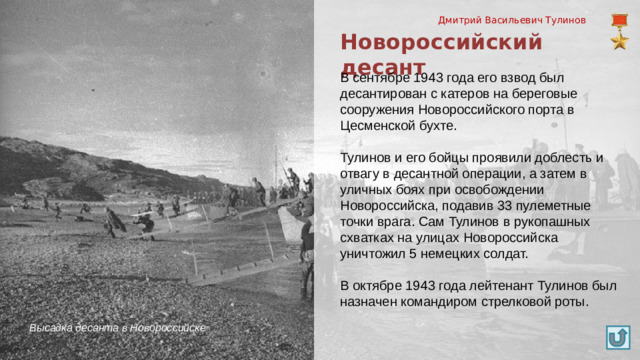 Дмитрий Васильевич Тулинов Новороссийский десант В сентябре 1943 года его взвод был десантирован с катеров на береговые сооружения Новороссийского порта в Цесменской бухте. Тулинов и его бойцы проявили доблесть и отвагу в десантной операции, а затем в уличных боях при освобождении Новороссийска, подавив 33 пулеметные точки врага. Сам Тулинов в рукопашных схватках на улицах Новороссийска уничтожил 5 немецких солдат. В октябре 1943 года лейтенант Тулинов был назначен командиром стрелковой роты. Высадка десанта в Новороссийске