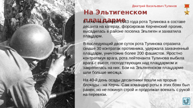 Дмитрий Васильевич Тулинов На Эльтигенском плацдарме В ночь на 1 ноября 1943 года рота Тулинова в составе десанта на катерах, форсировав Керченский пролив, высадилась в районе поселка Эльтиген и захватила плацдарм. В последующий двое суток рота Тулинова отразила свыше 30 контратак противника, удержала захваченный плацдарм, уничтожив более 200 фашистов. Яростно контратакуя врага, рота лейтенанта Тулинова выбила врага с высот, господствующих над плацдармом и закрепилась на них. Бои на Эльтигенском плацдарме шли больше месяца. На 40-й день осады десантники пошли на прорыв блокады - на Керчь. Сам командир роты в этих боях был ранен, но не покинул строй и продолжал воевать с рукой на перевязи.