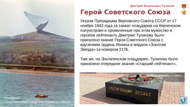 Дмитрий Васильевич Тулинов Герой Советского Союза Указом Президиума Верховного Совета СССР от 17 ноября 1943 года за захват плацдарма на Керченском полуострове и проявленные при этом мужество и героизм лейтенанту Дмитрию Тулинову было присвоено звание Героя Советского Союза с вручением ордена Ленина и медали «Золотая Звезда» за номером 2176. Там же, на Эльтигенском плацдарме, Тулинову было присвоено очередное звание «старший лейтенант». Мемориал «Эльтигенский плацдарм. Огненная земля». 9
