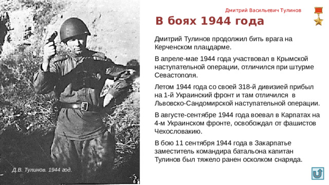 Дмитрий Васильевич Тулинов В боях 1944 года Дмитрий Тулинов продолжил бить врага на Керченском плацдарме. В апреле-мае 1944 года участвовал в Крымской наступательной операции, отличился при штурме Севастополя. Летом 1944 года со своей 318-й дивизией прибыл на 1-й Украинский фронт и там отличился в Львовско-Сандомирской наступательной операции. В августе-сентябре 1944 года воевал в Карпатах на 4-м Украинском фронте, освобождал от фашистов Чехословакию. В бою 11 сентября 1944 года в Закарпатье заместитель командира батальона капитан Тулинов был тяжело ранен осколком снаряда. Д.В. Тулинов. 1944 год.