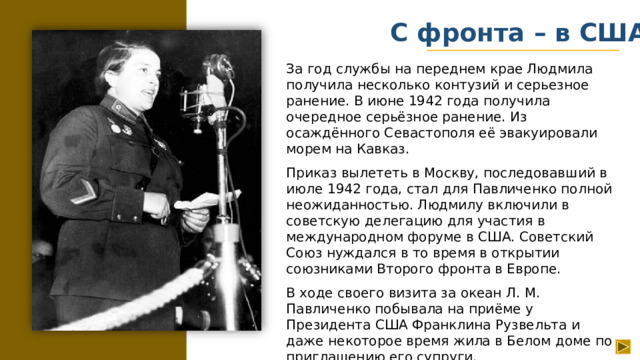С фронта – в США За год службы на переднем крае Людмила получила несколько контузий и серьезное ранение. В июне 1942 года получила очередное серьёзное ранение. Из осаждённого Севастополя её эвакуировали морем на Кавказ. Приказ вылететь в Москву, последовавший в июле 1942 года, стал для Павличенко полной неожиданностью. Людмилу включили в советскую делегацию для участия в международном форуме в США. Советский Союз нуждался в то время в открытии союзниками Второго фронта в Европе. В ходе своего визита за океан Л. М. Павличенко побывала на приёме у Президента США Франклина Рузвельта и даже некоторое время жила в Белом доме по приглашению его супруги.
