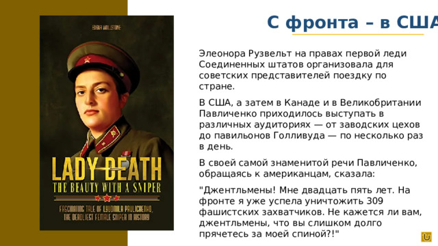 С фронта – в США Элеонора Рузвельт на правах первой леди Соединенных штатов организовала для советских представителей поездку по стране. В США, а затем в Канаде и в Великобритании Павличенко приходилось выступать в различных аудиториях — от заводских цехов до павильонов Голливуда — по несколько раз в день. В своей самой знаменитой речи Павличенко, обращаясь к американцам, сказала: 